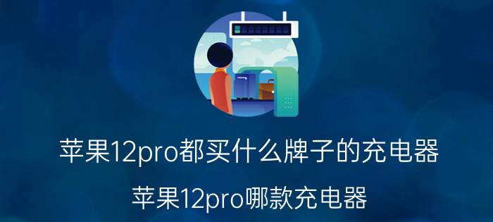 苹果12pro都买什么牌子的充电器 苹果12pro哪款充电器？